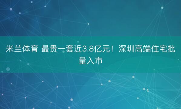 米兰体育 最贵一套近3.8亿元!深圳高端住宅批量入市