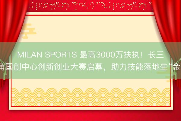 MILAN SPORTS 最高3000万扶执!长三角国创中心创新创业大赛启幕,助力技能落地生“金”
