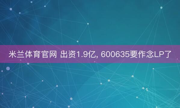 米兰体育官网 出资1.9亿, 600635要作念LP了