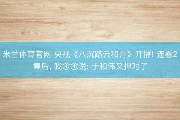 米兰体育官网 央视《八沉路云和月》开播! 连看2集后， 我念念说: 于和伟又押对了