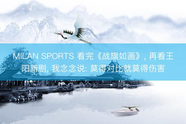 MILAN SPORTS 看完《战旗如画》， 再看王阳新剧， 我念念说: 莫得对比就莫得伤害