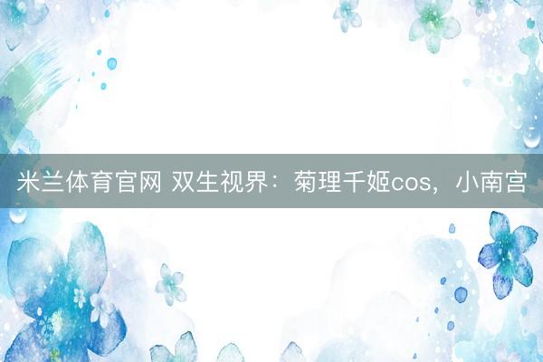米兰体育官网 双生视界：菊理千姬cos，<a href=