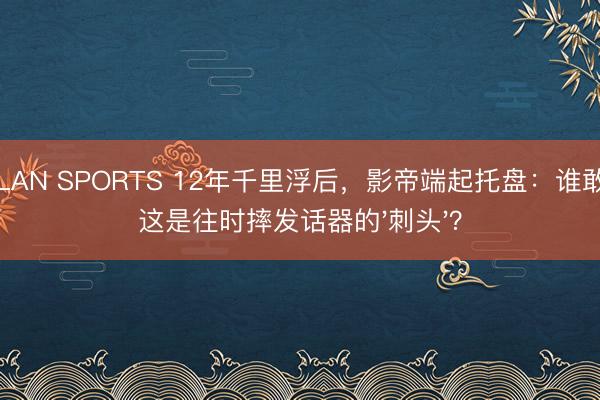 MILAN SPORTS 12年千里浮后，影帝端起托盘：谁敢信这是往时摔发话器的'刺头'？