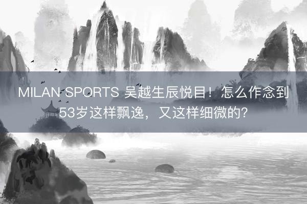 MILAN SPORTS 吴越生辰悦目!怎么作念到53岁这样飘逸,又这样细微的?