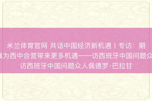 米兰体育官网 共话中国经济新机遇丨专访：期待中国高质料发展为西中合营带来更多机遇——访西班牙中国问题众人佩德罗·巴拉甘