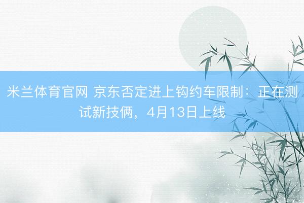 米兰体育官网 京东否定进上钩约车限制:正在测试新技俩,4月13日上线