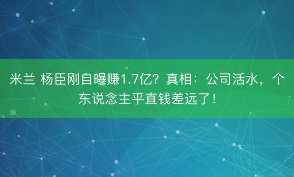 米兰 杨臣刚自曝赚1.7亿？真相：公司活水，个东说念主平直钱差远了！