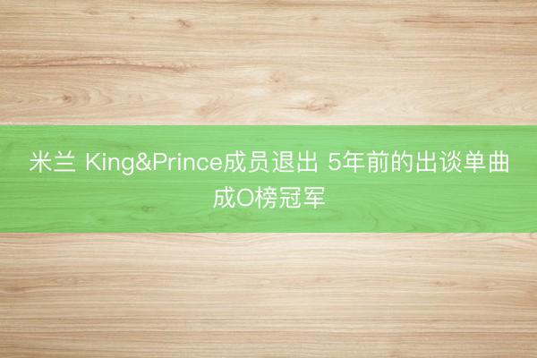 米兰 King&Prince成员退出 5年前的出谈单曲成O榜冠军