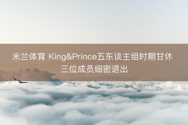 米兰体育 King&Prince五东谈主组时期甘休 三位成员细密退出