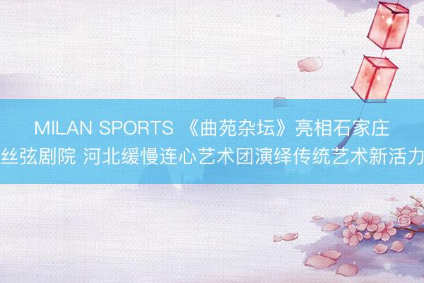 MILAN SPORTS 《曲苑杂坛》亮相石家庄丝弦剧院 河北缓慢连心艺术团演绎传统艺术新活力