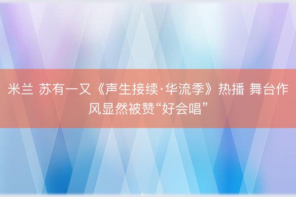 米兰 苏有一又《声生接续·华流季》热播 舞台作风显然被赞“好会唱”