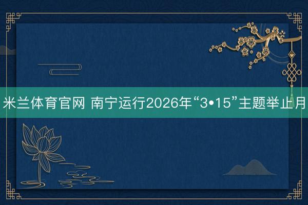 米兰体育官网 南宁运行2026年“3•15”主题举止月