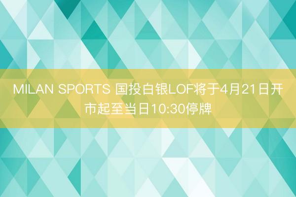 MILAN SPORTS 国投白银LOF将于4月21日开市起至当日10:30停牌