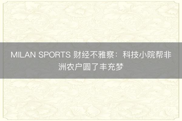 MILAN SPORTS 财经不雅察：科技小院帮非洲农户圆了丰充梦