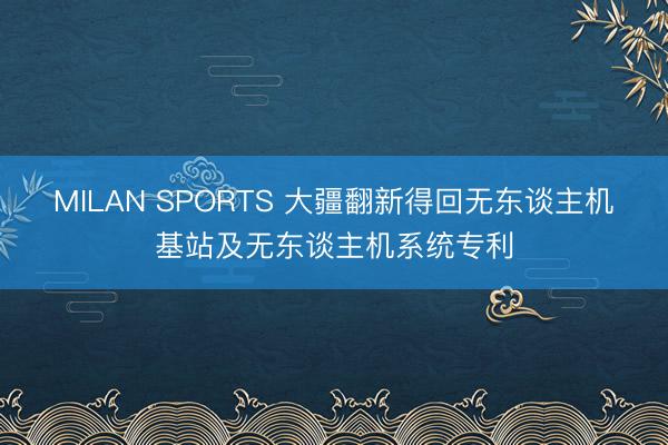 MILAN SPORTS 大疆翻新得回无东谈主机基站及无东谈主机系统专利