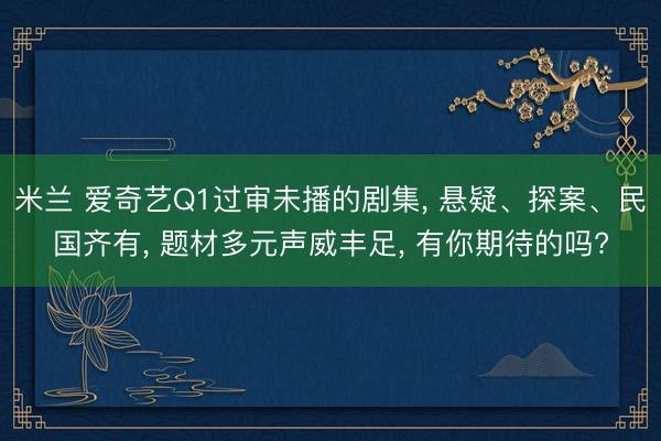 米兰 爱奇艺Q1过审未播的剧集， 悬疑、探案、民国齐有， 题材多元声威丰足， 有你期待的吗?