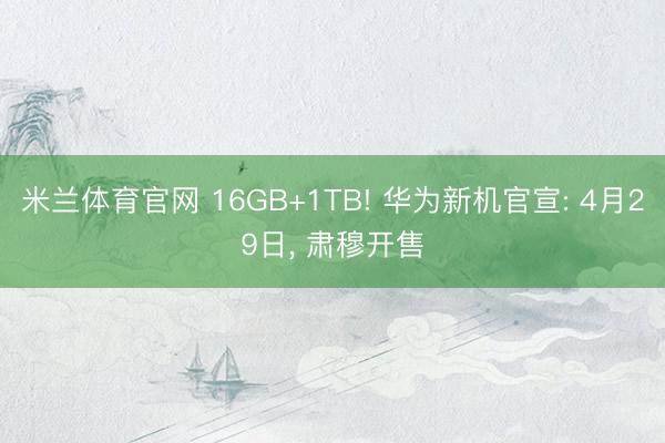 米兰体育官网 16GB+1TB! 华为新机官宣: 4月29日， 肃穆开售