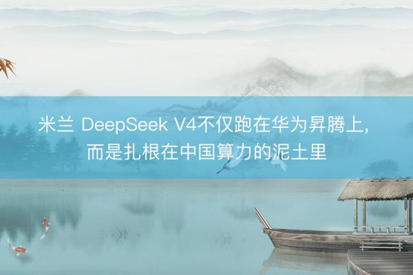 米兰 DeepSeek V4不仅跑在华为昇腾上， 而是扎根在中国算力的泥土里