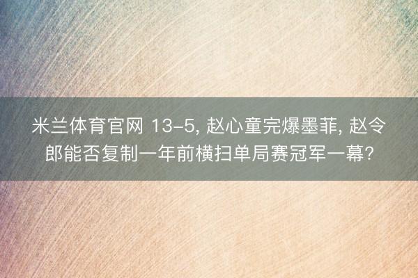 米兰体育官网 13-5， 赵心童完爆墨菲， 赵令郎能否复制一年前横扫单局赛冠军一幕?