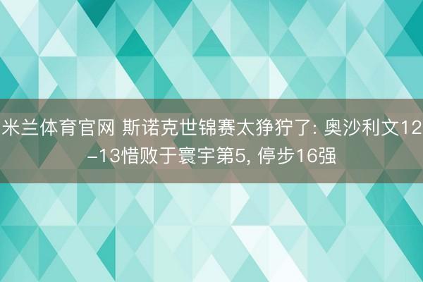 米兰体育官网 斯诺克世锦赛太狰狞了: 奥沙利文12-13惜败于寰宇第5， 停步16强