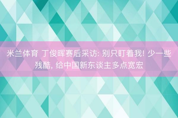 米兰体育 丁俊晖赛后采访: 别只盯着我! 少一些残酷， 给中国新东谈主多点宽宏