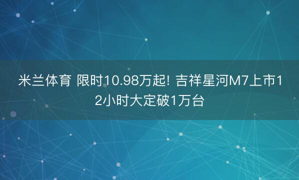 米兰体育 限时10.98万起! 吉祥星河M7上市12小时大定破1万台