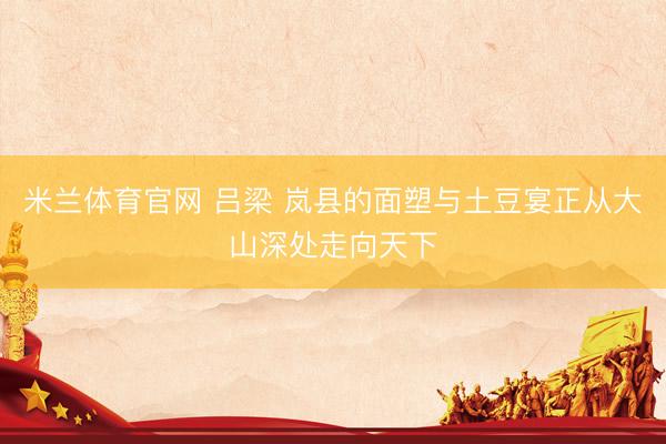 米兰体育官网 吕梁 岚县的面塑与土豆宴正从大山深处走向天下