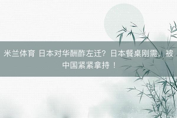 米兰体育 日本对华酬酢左迁？日本餐桌刚需，被中国紧紧拿持 ！