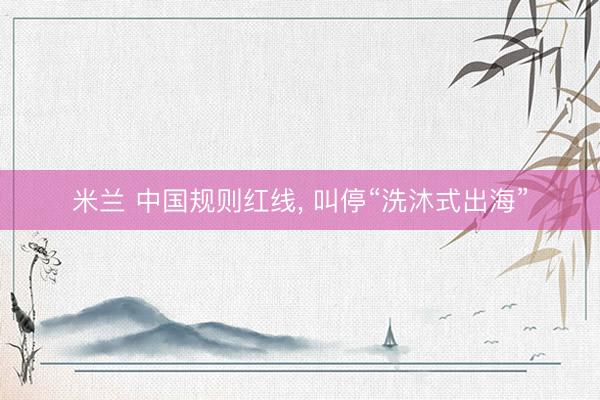 米兰 中国规则红线， 叫停“洗沐式出海”