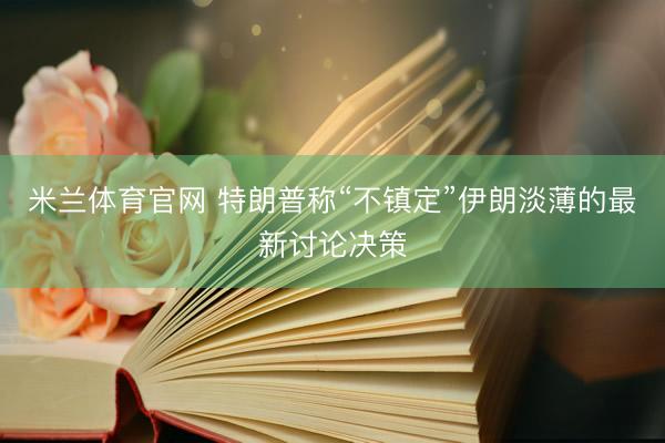 米兰体育官网 特朗普称“不镇定”伊朗淡薄的最新讨论决策