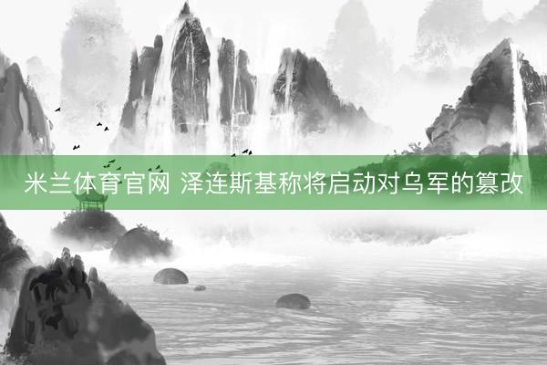 米兰体育官网 泽连斯基称将启动对乌军的篡改