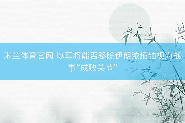 米兰体育官网 以军将能否移除伊朗浓缩铀视为战事“成败关节”