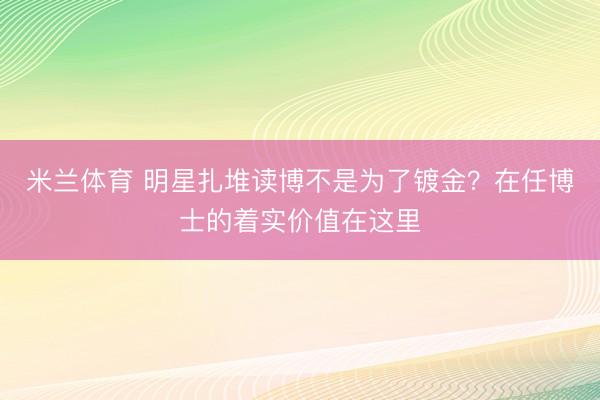 米兰体育 明星扎堆读博不是为了镀金？在任博士的着实价值在这里