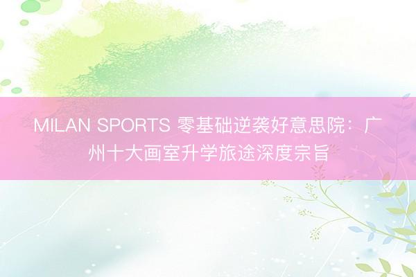 MILAN SPORTS 零基础逆袭好意思院：广州十大画室升学旅途深度宗旨