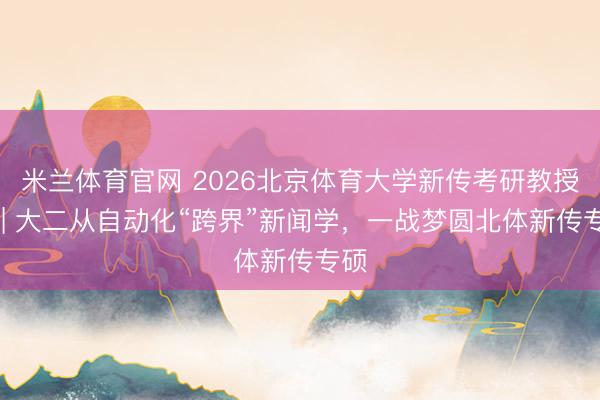米兰体育官网 2026北京体育大学新传考研教授贴 | 大二从自动化“跨界”新闻学，一战梦圆北体新传专硕