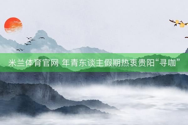 米兰体育官网 年青东谈主假期热衷贵阳“寻咖”