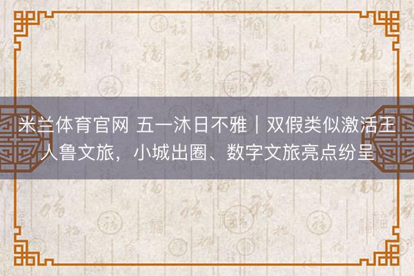 米兰体育官网 五一沐日不雅｜双假类似激活王人鲁文旅，小城出圈、数字文旅亮点纷呈