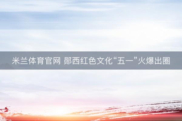 米兰体育官网 郧西红色文化“五一”火爆出圈