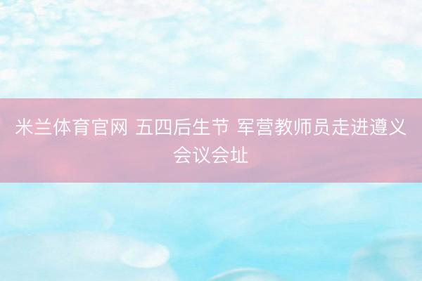 米兰体育官网 五四后生节 军营教师员走进遵义会议会址