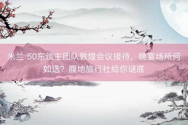 米兰 50东谈主团队敦煌会议接待，晚宴场所何如选？腹地旅行社给你谜底