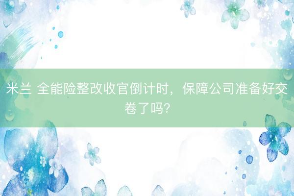 米兰 全能险整改收官倒计时，保障公司准备好交卷了吗？