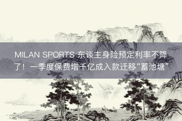MILAN SPORTS 东谈主身险预定利率不降了！一季度保费增千亿成入款迁移“蓄池塘”