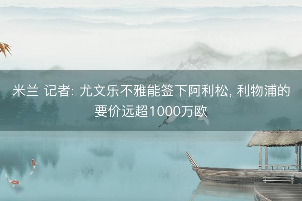 米兰 记者: 尤文乐不雅能签下阿利松， 利物浦的要价远超1000万欧