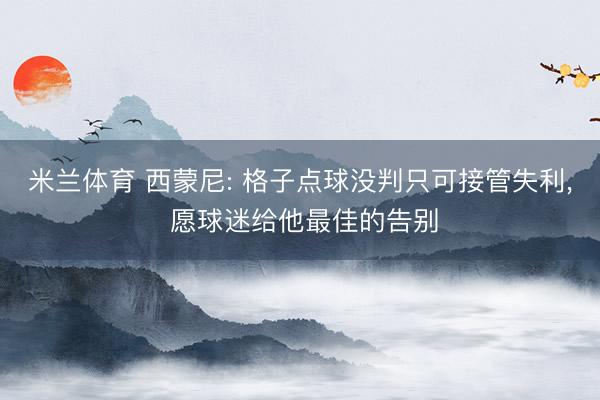 米兰体育 西蒙尼: 格子点球没判只可接管失利， 愿球迷给他最佳的告别