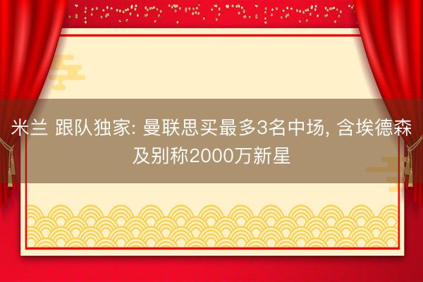 米兰 跟队独家: 曼联思买最多3名中场， 含埃德森及别称2000万新星