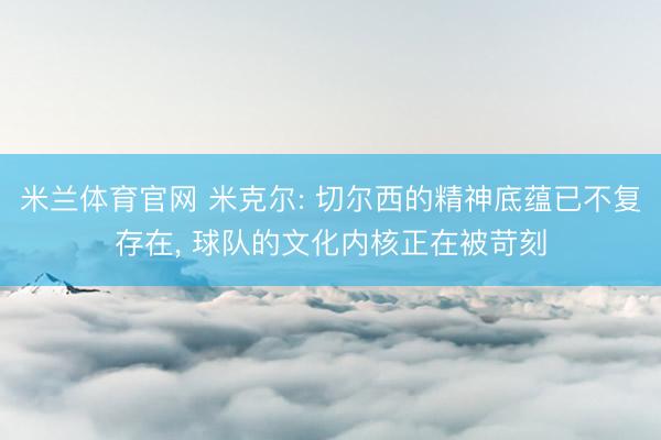 米兰体育官网 米克尔: 切尔西的精神底蕴已不复存在， 球队的文化内核正在被苛刻