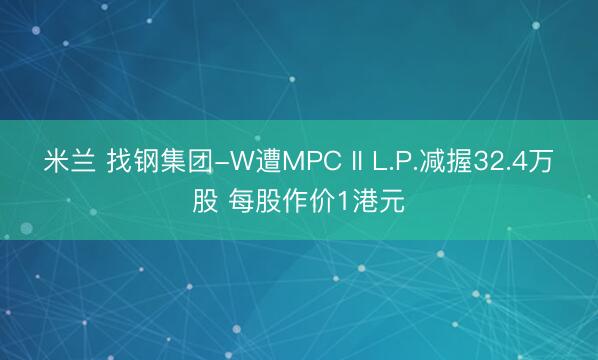 米兰 找钢集团-W遭MPC II L.P.减握32.4万股 每股作价1港元