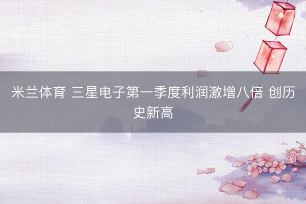 米兰体育 三星电子第一季度利润激增八倍 创历史新高