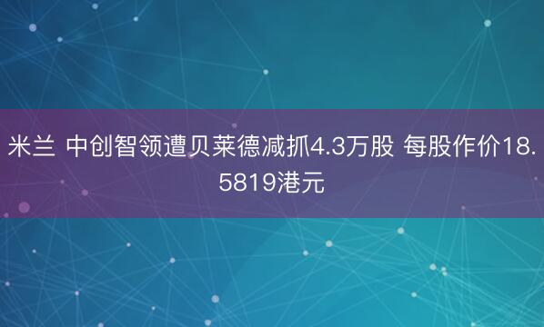 米兰 中创智领遭贝莱德减抓4.3万股 每股作价18.5819港元