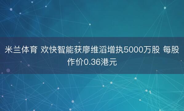 米兰体育 欢快智能获廖维滔增执5000万股 每股作价0.36港元